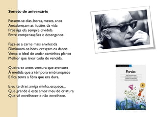 Soneto de aniversário

Passem-se dias, horas, meses, anos
Amadureçam as ilusões da vida
Prossiga ela sempre dividida
Entre compensações e desenganos.

Faça-se a carne mais envilecida
Diminuam os bens, cresçam os danos
Vença o ideal de andar caminhos planos
Melhor que levar tudo de vencida.

Queira-se antes ventura que aventura
À medida que a têmpora embranquece
E fica tenra a fibra que era dura.

E eu te direi: amiga minha, esquece...
Que grande é este amor meu de criatura
Que vê envelhecer e não envelhece.
 