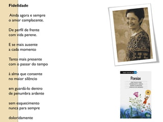 Fidelidade

Ainda agora e sempre
o amor complacente.

De perfil de frente
com vida perene.

E se mais ausente
a cada momento

Tanto mais presente
com o passar do tempo

à alma que consente
no maior silêncio

em guardá-lo dentro
de penumbra ardente

sem esquecimento
nunca para sempre

doloridamente
 