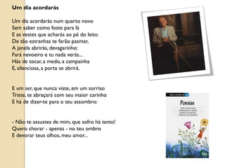 Um dia acordarás

Um dia acordarás num quarto novo
Sem saber como foste para lá
E as vestes que acharás ao pé do leito
De tão estranhas te farão pasmar,
A janela abrirás, devagarinho:
Fará nevoeiro e tu nada verás...
Hás de tocar, a medo, a campainha
E, silenciosa, a porta se abrirá.


E um ser, que nunca viste, em um sorriso
Triste, te abraçará com seu maior carinho
E há de dizer-te para o teu assombro:


- Não te assustes de mim, que sofro há tanto!
Quero chorar - apenas - no teu ombro
E devorar teus olhos, meu amor...
 