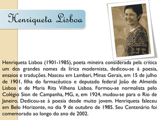 Henriqueta Lisboa


Henriqueta Lisboa (1901-1985), poeta mineira considerada pela crítica
um dos grandes nomes da lírica modernista, dedicou-se à poesia,
ensaios e traduções. Nasceu em Lambari, Minas Gerais, em 15 de julho
de 1901, filha do farmacêutico e deputado federal João de Almeida
Lisboa e de Maria Rita Vilhena Lisboa. Formou-se normalista pelo
Colégio Sion de Campanha, MG, e, em 1924, mudou-se para o Rio de
Janeiro. Dedicou-se à poesia desde muito jovem. Henriqueta faleceu
em Belo Horizonte, no dia 9 de outubro de 1985. Seu Centenário foi
comemorado ao longo do ano de 2002.
 