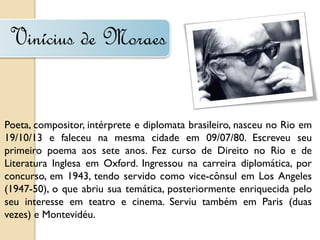 Vinícius de Moraes


Poeta, compositor, intérprete e diplomata brasileiro, nasceu no Rio em
19/10/13 e faleceu na mesma cidade em 09/07/80. Escreveu seu
primeiro poema aos sete anos. Fez curso de Direito no Rio e de
Literatura Inglesa em Oxford. Ingressou na carreira diplomática, por
concurso, em 1943, tendo servido como vice-cônsul em Los Angeles
(1947-50), o que abriu sua temática, posteriormente enriquecida pelo
seu interesse em teatro e cinema. Serviu também em Paris (duas
vezes) e Montevidéu.
 