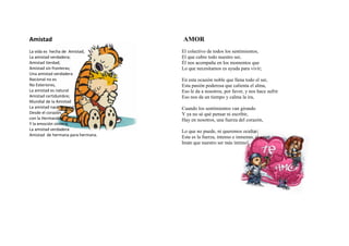 Amistad                            AMOR
La vida es hecha de Amistad,       El colectivo de todos los sentimientos,
La amistad verdadera;              El que cubre todo nuestro ser,
Amistad Verdad;                    Él nos acompaña en los momentos que
Amistad sin fronteras;             Lo que necesitamos es ayuda para vivir;
Una amistad verdadera
Nacional no es                     En esta ocasión noble que llena todo el ser,
No Exteriores,                     Esta pasión poderosa que calienta el alma,
La amistad es natural              Eso le da a nosotros, por favor, y nos hace sufrir
Amistad certidumbre;               Eso nos da un tiempo y calma la ira,
Mundial de la Amistad
La amistad nace Natural;           Cuando los sentimientos van girando
Desde el corazón,                  Y ya no sé qué pensar ni escribir,
con la Hermandad                   Hay en nosotros, una fuerza del corazón,
Y la emoción sincera;
La amistad verdadera               Lo que no puede, ni queremos ocultar;
Amistad de hermana para hermana.   Esta es la fuerza, intenso e inmenso, el amor
                                   Imán que nuestro ser más íntimo! ...
 