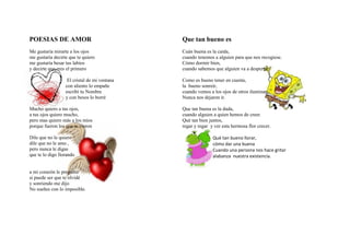 POESIAS DE AMOR                               Que tan bueno es
Me gustaría mirarte a los ojos                Cuán buena es la caída,
me gustaría decirte que te quiero             cuando tenemos a alguien para que nos recogiese.
me gustaría besar tus labios                  Cómo dormir bien,
y decirte que eres el primero                 cuando sabemos que alguien va a despertar.

                   El cristal de mi ventana   Como es bueno tener en cuenta,
                  con aliento lo empañe       la bueno sonreír,
                  escribí tu Nombre           cuando vemos a los ojos de otros iluminan,
                  y con besos lo borré        Nunca nos dejaron ir.

Mucho quiero a tus ojos,                      Que tan buena es la duda,
a tus ojos quiero mucho,                      cuando alguien a quien hemos de creer.
pero mas quiero más a los míos                Qué tan bien juntos,
porque fueron los que te vieron               regar y regar y ver esta hermosa flor crecer.

Dile que no le quiero                                        Qué tan bueno llorar,
dile que no le amo ,                                         cómo dar una buena
pero nunca le digas                                          Cuando una persona nos hace gritar
que te lo digo llorando                                      alabanza nuestra existencia.


a mi corazón le pregunté
si puede ser que te olvidé
y sonriendo me dijo
No sueñes con lo imposible.
 