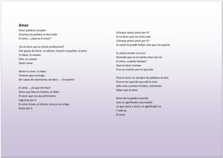 Amor
Amor palabras simples
                                                               ¿Porque siento amor por ti?
Encanta esa palabra lo dice todo
                                                               Si no dices que me amas más
El amor... ¿Qué es el amor?
                                                               ¿Porque siento amor por ti?
                                                               Si usted no puede hablar más que me quieres
¿Es el amor que se siente profesional?
Dan ganas de llorar, un abrazo, hacerle cosquillas, el grito
                                                               Si usted comete un error
Te beso, te sientes
                                                               Diciendo que no se siente amor por mí
Olor, su cuerpo
                                                               El amor, ¿cuánto tiempo?
Sentir amor.
                                                               Que es hacer trampa
                                                               Si es su oración por mí que late
Sentir tu amor, tu beso
Tenerte aquí conmigo
                                                               Para el amor no siempre las palabras se dice
Ser capaz de expresarse, de decir… ¡Te quiero!
                                                               Para el ser querido que ella lo ama
                                                               Sólo unas cuantas miradas, momentos
El amor... ¿lo que me hizo?
                                                               Saber que el amor
Amor que lleva la tristeza, el dolor
El amor que nos da sufrimiento
                                                               Amor de la palabra sencilla
Lágrimas por ti
                                                               Con un significado muy amplio
El amor al país, el dinero, cerca a un amigo
                                                               Lo que viene a tener un significado no
Amor por ti
                                                               Y sólo se
                                                               El amor
 