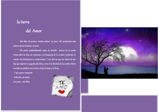 la tierra                                                                    del Amor
                 del Amor
         Este libro de poesías intenta aclarar un poco del sentimiento más
intenso del ser humano, el amor.
         Me siento profundamente capaz de abordar atraves de la poesía
temas sobre la vida, sin renunciar a la búsqueda de la verdad y teniendo en
cuenta mis limitaciones y compromisos. Y con esto veo que me enteré de que
hay que superar la angustia del alma y creo en la libertad de los sueños. Me he
envuelto en palabras con la luna, el sol, el viento y la lluvia.
 Y que quiero compartir
 todo esto con usted,
con amor... este libro.
 