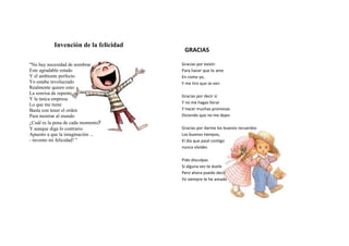 Invención de la felicidad
                                        GRACIAS

"No hay necesidad de nombrar           Gracias por existir
Este agradable estado                  Para hacer que te ame
Y el ambiente perfecto                 En como yo,
Yo estaba involucrado                  Y me tiro que se ven
Realmente quiero esto:
La sonrisa de repente
                                       Gracias por decir sí
Y la única empresa
Lo que me tiene                        Y no me hagas llorar
Basta con tener el orden               Y hacer muchas promesas
Para mostrar al mundo                  Diciendo que no me dejes
¿Cuál es la pena de cada momento?
Y aunque diga lo contrario             Gracias por darme los buenos recuerdos
Apuesto a que la imaginación ...       Los buenos tiempos,
- invento mi felicidad! "              El día que pasé contigo
                                       nunca olvides

                                       Pido disculpas
                                       Si alguna vez te duele
                                       Pero ahora puedo decir
                                       Yo siempre te he amado
 