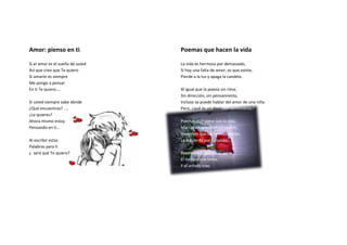 Amor: pienso en ti.               Poemas que hacen la vida

Si el amor es el sueño de usted   La vida es hermosa por demasiado,
Así que creo que Te quiero        Si hay una falta de amor, es que existe,
Si amarte es siempre              Pierde a la luz y apaga la candela.
Me pongo a pensar
En ti Te quiero....               Al igual que la poesía sin rima,
                                  Sin dirección, sin pensamiento,
Si usted siempre sabe dónde       Incluso se puede hablar del amor de una niña
¿Qué encuentras? ....             Pero, ¿qué es un decir, sin sentimiento?.
¿Le quieres?
Ahora mismo estoy                 Poemas que viene con la vida,
Pensando en ti...                 Marcas en nuestros corazones,
                                  Haciendo que las heridas brillan,
Al escribir estas                 La izquierda por la ilusión.
Palabras para ti
¿ será qué Te quiero?             Poemas que la vida es así,
                                  El tiempo que toma,
                                  Y el anhelo trae.
 