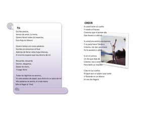 CREER
                                                      Si usted tiene un sueño
 Yo                                                   Y miedo al fracaso
Escribo poesía,                                       Creemos que el primer día
Versos de amor, la ironía,                            Que llevará a cabo el
Quiero llenar todos los espacios,
Esta hoja en blanco.                                  Si usted encuentra una barrera
                                                      Y no para hacer frente a
Quiero tantos con estas palabras:                     Créeme, me dan una mano
Escribo sin encontrar el final                        Yo le ayudará a saltar
Además de llenar estas hojas blancas,
El enorme espacio que hay dentro de mí.               Si en el camino
                                                      Un día que deje de
Recuerda, recuerda                                    Créeme, voy a estar allí
Dormir, despertar,                                    Para darle un impulso
Deseo de morir,
Y luego llorar.                                       Cree en tus sueños
                                                      Al igual que un pájaro que vuela
Todas las lágrimas se secaron,                        Ir flotando en un blanco
En este pedazo de papel, que ahora es un poco de mí   En ese día llegará.
Mis palabras se sentía, el crudo dulce
Sólo al llegar al final.
 