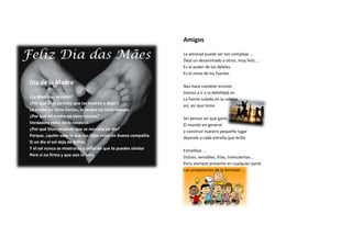 Amigos

                                                                La amistad puede ser tan compleja ...
                                                                Deja un desanimado a otros, muy feliz ...
                                                                Es el poder de los débiles
                                                                Es el reino de los fuertes

Día de la Madre                                                 Nos hace cometer errores
                                                                Vamos a ir a la debilidad en
¿La Madre es la razón?                                          La fuerte subida en la cabeza
¿Por qué Dios permite que las madres a dejar?                   así, así que tome
La madre no tiene límites, la madre no tiene tiempo.
¿Por qué mi madre no tiene corona?                              Sin pensar en que ganó
Verdadera reina no lo necesita.                                 El mundo en general
¿Por qué Dios recuerde que se necesita un día?
                                                                y construir nuestro pequeño lugar
Porque, ¿quién sabe lo que sus hijos están en buena compañía.   dejando a cada estrella que brilla
Si un día el sol deja de brillar,
Y el sol nunca se mostrarán y señal de que te puedes olvidar    Estrellitas ...
Pero si no firma y que aún te amo                               Dulces, sensibles, frías, tremulentas ...
                                                                Pero siempre presente en cualquier parte
                                                                Los propietarios de la Amistad ...
 