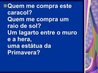 Quem me compra este caracol? Quem me compra um raio de sol? Um lagarto entre o muro e a hera, uma estátua da Primavera? 