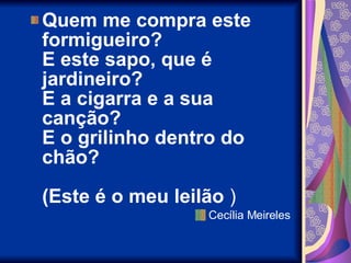 Quem me compra este formigueiro? E este sapo, que é jardineiro? E a cigarra e a sua canção? E o grilinho dentro do chão? (Este é o meu leilão  ) Cecília Meireles 