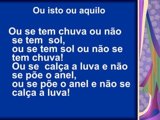 Ou isto ou aquilo Ou se tem chuva ou não se tem  sol, ou se tem sol ou não se tem chuva! Ou se  calça a luva e não se põe o anel, ou se põe o anel e não se calça a luva! 