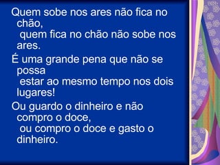   Quem sobe nos ares não fica no chão,   quem fica no chão não sobe nos ares.    É uma grande pena que não se possa   estar ao mesmo tempo nos dois lugares!    Ou guardo o dinheiro e não compro o doce,   ou compro o doce e gasto o dinheiro.  