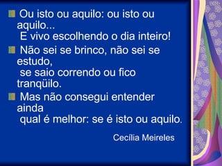   Ou isto ou aquilo: ou isto ou aquilo...   E vivo escolhendo o dia inteiro!    Não sei se brinco, não sei se estudo,   se saio correndo ou fico tranqüilo.    Mas não consegui entender ainda   qual é melhor: se é isto ou aquilo .     Cecília Meireles 