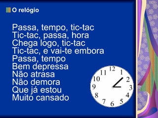 O relógio Passa, tempo, tic-tac Tic-tac, passa, hora Chega logo, tic-tac Tic-tac, e vai-te embora Passa, tempo Bem depressa Não atrasa Não demora Que já estou Muito cansado  