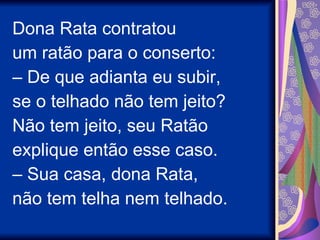 Dona Rata contratou um ratão para o conserto: –  De que adianta eu subir, se o telhado não tem jeito?  Não tem jeito, seu Ratão explique então esse caso. –  Sua casa, dona Rata, não tem telha nem telhado. 