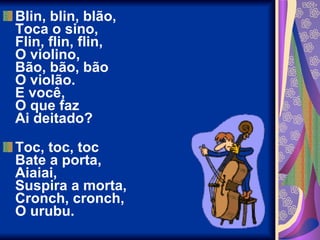 Blin, blin, blão,  Toca o sino,  Flin, flin, flin,  O violino,  Bão, bão, bão  O violão.  E você,  O que faz  Ai deitado?  Toc, toc, toc  Bate a porta,  Aiaiai,  Suspira a morta,  Cronch, cronch,  O urubu.  