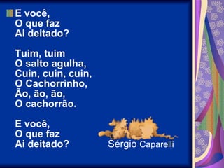 E você,  O que faz  Ai deitado?  Tuim, tuim  O salto agulha,  Cuin, cuin, cuin,  O Cachorrinho,  Ão, ão, ão,  O cachorrão.  E você,  O que faz  Ai deitado?  Sérgio  Caparelli 