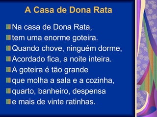 A Casa de Dona Rata Na casa de Dona Rata, tem uma enorme goteira. Quando chove, ninguém dorme, Acordado fica, a noite inteira. A goteira é tão grande que molha a sala e a cozinha, quarto, banheiro, despensa e mais de vinte ratinhas. 