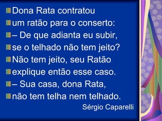 Dona Rata contratou um ratão para o conserto: –  De que adianta eu subir, se o telhado não tem jeito?  Não tem jeito, seu Ratão explique então esse caso. –  Sua casa, dona Rata, não tem telha nem telhado.  Sérgio Caparelli 