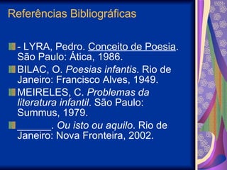 Referências Bibliográficas - LYRA, Pedro.  Conceito de Poesia . São Paulo: Ática, 1986. BILAC, O.  Poesias infantis . Rio de Janeiro: Francisco Alves, 1949.  MEIRELES, C.  Problemas da literatura infantil . São Paulo: Summus, 1979.  ______.  Ou isto ou aquilo . Rio de Janeiro: Nova Fronteira, 2002.  