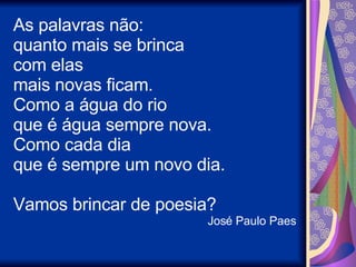 As palavras não: quanto mais se brinca com elas mais novas ficam. Como a água do rio que é água sempre nova. Como cada dia que é sempre um novo dia. Vamos brincar de poesia? José Paulo Paes 