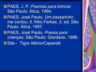 PAES, J. P.  Poemas para brincar . São Paulo: Ática, 1994.  PAES, José Paulo.  Um passarinho me contou . Il. Kiko Farkas. 2. ed. São Paulo: Ática, 1997. PAES, José Paulo.  Poesia para crianças . São Paulo: Giordano, 1996. Site -  Tigre Albino/Caparelli 