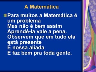 A Matemática Para muitos a Matemática é um problema Mas não é bem assim Aprendê-la vale a pena. Observem que em tudo ela está presente É nossa aliada E faz bem pra toda gente. 