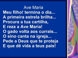 Ave Maria Meu filho! termina o dia... A primeira estrela brilha... Procura a tua cartilha, E reza a Ave Maria! O gado volta aos currais... O sino canta na igreja... Pede a Deus que te proteja E que dê vida a teus pais! 
