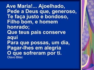 Ave Maria!... Ajoelhado, Pede a Deus que, generoso, Te faça justo e bondoso, Filho bom, e homem honrado; Que teus pais conserve aqui Para que possas, um dia, Pagar-lhes em alegria O que sofreram por ti. Olavo Bilac 