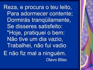 Reza, e procura o teu leito, Para adormecer contente; Dormirás tranqüilamente, Se disseres satisfeito: "Hoje, pratiquei o bem: Não tive um dia vazio, Trabalhei, não fui vadio E não fiz mal a ninguém. Olavo Bilac 