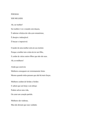 POESIAS:
SER MULHER
Ah, ser mulher!
Ser mulher é ver o mundo com doçura,
É admirar a beleza da vida com romantismo.
É desejar o indesejável.
É buscar o impossível.
O poder de uma mulher está em seu instinto
Porque a mulher tem o dom de ter um filho,
E cuidar de vários outros filhos que não são seus.
Ah, as mulheres!
Ainda que sensíveis
Mulheres conseguem ser extremamente fortes
Mesmo quando todos pensam que não há mais forças.
Mulheres cuidam de feridas e feridos
E sabem que um beijo e um abraço
Podem salvar uma vida,
Ou curar um coração partido.
Mulheres são vaidosas,
Mas não deixam que suas vaidades
 