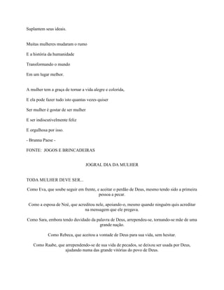 Suplantem seus ideais.
Muitas mulheres mudaram o rumo
E a história da humanidade
Transformando o mundo
Em um lugar melhor.
A mulher tem a graça de tornar a vida alegre e colorida,
E ela pode fazer tudo isto quantas vezes quiser
Ser mulher é gostar de ser mulher
E ser indiscutivelmente feliz
E orgulhosa por isso.
- Brunna Paese -
FONTE: JOGOS E BRINCADEIRAS
JOGRAL DIA DA MULHER
TODA MULHER DEVE SER...
Como Eva, que soube seguir em frente, e aceitar o perdão de Deus, mesmo tendo sido a primeira
pessoa a pecar.
Como a esposa de Noé, que acreditou nele, apoiando-o, mesmo quando ninguém quis acreditar
na mensagem que ele pregava.
Como Sara, embora tendo duvidado da palavra de Deus, arrependeu-se, tornando-se mãe de uma
grande nação.
Como Rebeca, que aceitou a vontade de Deus para sua vida, sem hesitar.
Como Raabe, que arrependendo-se de sua vida de pecados, se deixou ser usada por Deus,
ajudando numa das grande vitórias do povo de Deus.
 