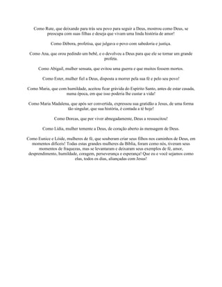 Como Rute, que deixando para trás seu povo para seguir a Deus, mostrou como Deus, se
preocupa com suas filhas e deseja que vivam uma linda história de amor!
Como Débora, profetisa, que julgava o povo com sabedoria e justiça.
Como Ana, que orou pedindo um bebê, e o devolveu a Deus para que ele se tornar um grande
profeta.
Como Abigail, mulher sensata, que evitou uma guerra e que muitos fossem mortos.
Como Ester, mulher fiel a Deus, disposta a morrer pela sua fé e pelo seu povo!
Como Maria, que com humildade, aceitou ficar grávida do Espírito Santo, antes de estar casada,
numa época, em que isso poderia lhe custar a vida!
Como Maria Madalena, que após ser convertida, expressou sua gratidão a Jesus, de uma forma
tão singular, que sua história, é contada a té hoje!
Como Dorcas, que por viver abnegadamente, Deus a ressuscitou!
Como Lídia, mulher temente a Deus, de coração aberto às mensagem de Deus.
Como Eunice e Lóide, mulheres de fé, que souberam criar seus filhos nos caminhos de Deus, em
momentos difíceis! Todas estas grandes mulheres da Bíblia, foram como nós, tiveram seus
momentos de fraquezas, mas se levantaram e deixaram seus exemplos de fé, amor,
desprendimento, humildade, coragem, perseverança e esperança! Que eu e você sejamos como
elas, todos os dias, aliançadas com Jesus!
 