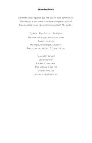 Alma desalmada
Sentimos falta daqueles que não podem mais serem vistos
Mas de que adianta serem vistos se não pode tocá-los?
Para que tocá-los se não podemos senti-los? Ah, morte...
Egoísta... Egocêntrica... Excêntrica
Aos que a alcançam, encontram a paz
Deixam para traz
Heranças, lembranças, saudades
Tempo, tempo, tempo... É o que preciso.
Superá-lo? Jamais!
Conformar-me?
Paciência meu caro,
Pois chegará a sua vez
De mais uma vez
Uma alma desalmada ser.
 