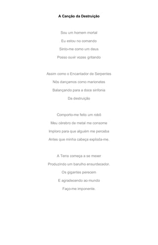 A Canção da Destruição
Sou um homem mortal
Eu estou no comando
Sinto-me como um deus
Posso ouvir vozes gritando
Assim como o Encantador de Serpentes
Nós dançamos como marionetes
Balançando para a doce sinfonia
Da destruição
Comporto-me feito um robô
Meu cérebro de metal me consome
Imploro para que alguém me perceba
Antes que minha cabeça exploda-me.
A Terra começa a se mexer
Produzindo um barulho ensurdecedor.
Os gigantes perecem
E agradecendo ao mundo
Faço-me imponente.
 