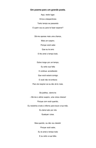 Um poema para um grande poeta.
Aqui, neste lugar.
Erros e desperdícios
Tanto tempo se passando
E quem sou eu para te fazer esperar?
Dê-me apenas mais uma chance,
Mais um suspiro.
Porque você sabe
Que eu te amo
E lhe amei o tempo todo.
Estivo longe por um tempo,
Eu sinto sua falta
E continuo acreditando
Que você estará comigo.
E você não irá embora
Paro de respirar se eu não vê-lo mais.
De joelhos, clamo-te:
- Dê-me o ultimo suspiro, uma única chance!
Porque com você querido,
Eu resistiria a todo o inferno para tocar a tua mão.
Eu daria tudo por nós
Qualquer coisa.
Mas querido, eu não vou desistir
Porque você sabe,
Eu te amei o tempo todo
E eu sinto a sua falta.
 