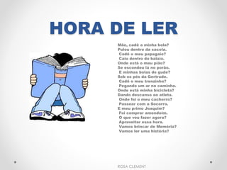 HORA DE LER 
Mãe, cadê a minha bola? 
Pulou dentro da sacola. 
Cadê o meu papagaio? 
Caiu dentro do balaio. 
Onde está o meu pião? 
Se escondeu lá no porão. 
E minhas bolas de gude? 
Sob os pés da Gertrude. 
Cadê o meu trenzinho? 
Pegando um ar no caminho. 
Onde está minha bicicleta? 
Dando descanso ao atleta. 
Onde foi o meu cachorro? 
Passear com a Socorro. 
E meu primo Joaquim? 
Foi comprar amendoim. 
O que vou fazer agora? 
Aproveitar essa hora. 
Vamos brincar de Memória? 
Vamos ler uma história? 
ROSA CLEMENT 
 