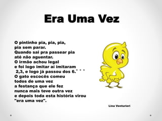 Era Uma Vez 
O pintinho pia, pia, pia, 
pia sem parar. 
Quando sai pra passear pia 
até não aguentar. 
O irmão achou legal 
e foi logo imitar aí imitaram 
2,3, e logo já passou dos 6. 
O gato escocês comeu 
todos de uma vez 
a festança que ele fez 
nunca mais teve outra vez 
e depois toda esta história virou 
"era uma vez". 
Lina Venturieri 
 