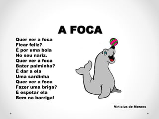 A FOCA 
Quer ver a foca 
Ficar feliz? 
É por uma bola 
No seu nariz. 
Quer ver a foca 
Bater palminha? 
É dar a ela 
Uma sardinha 
Quer ver a foca 
Fazer uma briga? 
É espetar ela 
Bem na barriga! 
Vinicius de Moraes 
 