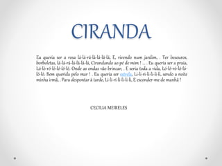 CIRANDA 
Eu queria ser a rosa lá-lá-rá-lá-lá-lá-lá, E, vivendo num jardim, . Ter besouros, 
borboletas, lá-lá-rá-lá-lá-lá-lá, Cirandando ao pé de mim ! ... . Eu queria ser a praia, 
Ló-ló-ró-ló-ló-ló-ló. Onde as ondas vão brincar; . E seria toda a vida, Ló-ló-ró-ló-ló-ló- 
ló. Bem querida pelo mar ! . Eu queria ser estrela, Li-li-ri-li-li-li-li, sendo a noite 
minha irmã, . Para despontar à tarde, Li-li-ri-li-li-li-li, E esconder-me de manhã ! 
CECILIA MEIRELES 
 
