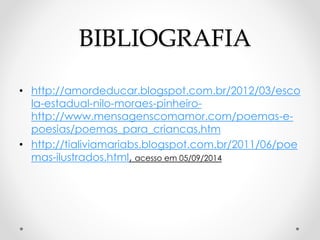 BIBLIOGRAFIA 
• http://amordeducar.blogspot.com.br/2012/03/esco 
la-estadual-nilo-moraes-pinheiro-http:// 
www.mensagenscomamor.com/poemas-e-poesias/ 
poemas_para_criancas.htm 
• http://tialiviamariabs.blogspot.com.br/2011/06/poe 
mas-ilustrados.html, acesso em 05/09/2014 
