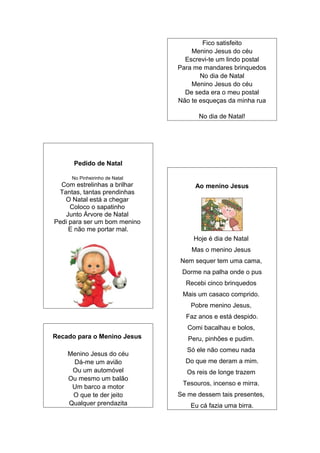 Pedido de Natal
No Pinheirinho de Natal
Com estrelinhas a brilhar
Tantas, tantas prendinhas
O Natal está a chegar
Coloco o sapatinho
Junto Árvore de Natal
Pedi para ser um bom menino
E não me portar mal.
Recado para o Menino Jesus
Menino Jesus do céu
Dá-me um avião
Ou um automóvel
Ou mesmo um balão
Um barco a motor
O que te der jeito
Qualquer prendazita
Fico satisfeito
Menino Jesus do céu
Escrevi-te um lindo postal
Para me mandares brinquedos
No dia de Natal
Menino Jesus do céu
De seda era o meu postal
Não te esqueças da minha rua
No dia de Natal!
Ao menino Jesus
Hoje é dia de Natal
Mas o menino Jesus
Nem sequer tem uma cama,
Dorme na palha onde o pus
Recebi cinco brinquedos
Mais um casaco comprido.
Pobre menino Jesus,
Faz anos e está despido.
Comi bacalhau e bolos,
Peru, pinhões e pudim.
Só ele não comeu nada
Do que me deram a mim.
Os reis de longe trazem
Tesouros, incenso e mirra.
Se me dessem tais presentes,
Eu cá fazia uma birra.
 