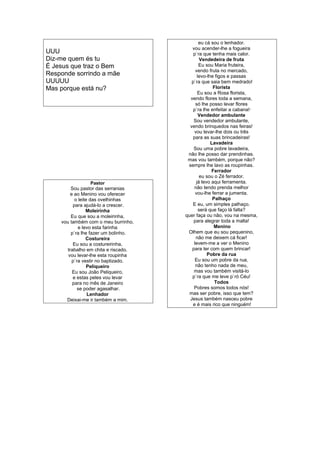 UUU
Diz-me quem és tu
É Jesus que traz o Bem
Responde sorrindo a mãe
UUUUU
Mas porque está nu?
Pastor
Sou pastor das serranias
e ao Menino vou oferecer
o leite das ovelhinhas
para ajudá-lo a crescer.
Moleirinha
Eu que sou a moleirinha,
vou também com o meu burrinho,
e levo esta farinha
p`ra lhe fazer um bolinho.
Costureira
Eu sou a costureirinha,
trabalho em chita e riscado.
vou levar-lhe esta roupinha
p`ra vestir no baptizado.
Peliqueiro
Eu sou João Peliqueiro,
e estas peles vou levar
para no mês de Janeiro
se poder agasalhar.
Lenhador
Deixai-me ir também a mim.
eu cá sou o lenhador.
vou acender-lhe a fogueira
p`ra que tenha mais calor.
Vendedeira de fruta
Eu sou Maria fruteira,
vendo fruta no mercado,
levo-lhe figos e passas
p`ra que saia bem medrado!
Florista
Eu sou a Rosa florista,
vendo flores toda a semana,
só lhe posso levar flores
p`ra lhe enfeitar a cabana!·
Vendedor ambulante
Sou vendedor ambulante,
vendo brinquedos nas feiras!
vou levar-lhe dois ou três
para as suas brincadeiras!
Lavadeira
Sou uma pobre lavadeira,
não lhe posso dar prendinhas.
mas vou também, porque não?
sempre lhe lavo as roupinhas.
Ferrador
eu sou o Zé ferrador.
já levo aqui ferramenta.
não tendo prenda melhor
vou-lhe ferrar a jumenta.
Palhaço
E eu, um simples palhaço.
será que faço lá falta?
quer faça ou não, vou na mesma,
para alegrar toda a malta!
Menino
Olhem que eu sou pequenino,
não me deixem cá ficar!
levem-me a ver o Menino
para ter com quem brincar!
Pobre da rua
Eu sou um pobre da rua,
não tenho nada de meu,
mas vou também visitá-lo
p`ra que me leve p`ró Céu!
Todos
Pobres somos todos nós!
mas ser pobre, isso que tem?
Jesus também nasceu pobre
e é mais rico que ninguém!
 