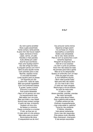 E Eu?
- Eu nem queria acreditar
Dizia a gata assanhada
Tanta compra, tanta prenda
E para mim não houve nada?!
Jogos, bonecos e livros
Lápis, carros, um pião
Pacotes e mais pacotes
Tudo ofertas pró João!
Que foi que aconteceu
Para uma injustiça assim?
Sou tão amiga de todos
E ninguém pensou em mim?!
Olha só para aquele monte
Com prendas para a Leta
Mochila, sapatos novos
E uma bela bicicleta!
Lindo aquário para os peixes
Um laçarote pró cão
E para mim, nada de nada
Mas que grande ingratidão!
Com uma profunda tristeza
E quase, quase a chorar
Procurou a cozinheira
Pois queria desabafar
- Nem um só pensou em mim
Foi esquecimento total
Mal sabes com me sinto
Mas que triste o meu Natal!
Nunca mais contam comigo
A partir de hoje, é limpinho
Acabam os rons rons
As festas e o miminho
Passo a arranhar e a morder
E isto, se ficar por cá
O mais certo é ir-me embora
Não estou para os aturar!
Numa época tão doce
E esqueceram-se de mim!
Vou procurar outros donos
Dispenso amigos assim
- Eu se fosse a ti, ficava
Aconselhou a cozinheira
Estás a ser precipitada
Se te vais, fazes asneira
Pára aí com os queixumes e com
tamanha aspereza
Ninguém se esqueceu de ti
Vais ter a tua surpresa
- Eu bem vi junto ao pinheiro
Para mim não estava lá nada
Há prendas para toda a gente
Mas só eu fui desprezada
Queria um embrulho com um laço
Feito de papel de prata
E num bilhetinho escrito:
-“Bom natal querida Gata”
Mas para eles não existo!
Eu vou mas é dar o fora
E cada vez mais zangada
Resmungou e foi-se embora
Ao soar da meia-noite
A Leta e o João
Abrem prendas, prendas, prendas
Na maior animação
Mas a certa altura notam
Que a gatinha está ausente
E gritam ambos por ela
Chamam incessantemente
- mas onde estás tu, gatinha?
Toma lá o teu presente
É fofinho, divertido
Vais adorar certamente
Ouviu mas não respondeu
Pois estava muito ofendida
Eles chamavam, chamavam
E ela sempre escondida
 
