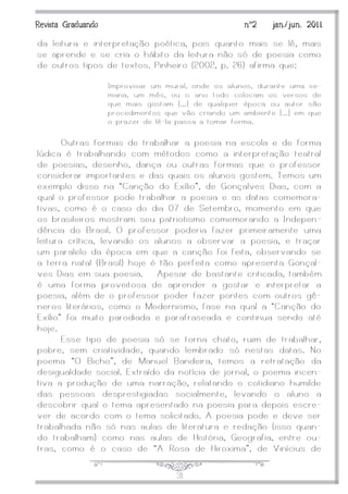 J31
Revista Graduando nº2 jan./jun. 2011
da leitura e interpretação poética, pois quanto mais se lê, mais
se aprende e se cria o hábito da leitura não só de poesia como
de outros tipos de textos. Pinheiro (2002, p. 26) afirma que:
Improvisar um mural, onde os alunos, durante uma se-
mana, um mês, ou o ano todo colocam os versos de
que mais gostam [...] de qualquer época ou autor são
procedimentos que vão criando um ambiente [...] em que
o prazer de lê-la passa a tomar forma.
Outras formas de trabalhar a poesia na escola e de forma
lúdica é trabalhando com métodos como a interpretação teatral
de poesias, desenho, dança ou outras formas que o professor
considerar importantes e das quais os alunos gostem. Temos um
exemplo disso na ‚Canção do Exílio‛, de Gonçalves Dias, com a
qual o professor pode trabalhar a poesia e as datas comemora-
tivas, como é o caso do dia 07 de Setembro, momento em que
os brasileiros mostram seu patriotismo comemorando a Indepen-
dência do Brasil. O professor poderia fazer primeiramente uma
leitura crítica, levando os alunos a observar a poesia, e traçar
um paralelo da época em que a canção foi feita, observando se
a terra natal (Brasil) hoje é tão perfeita como apresenta Gonçal-
ves Dias em sua poesia. Apesar de bastante criticada, também
é uma forma proveitosa de aprender a gostar e interpretar a
poesia, além de o professor poder fazer pontes com outros gê-
neros literários, como o Modernismo, fase na qual a ‚Canção do
Exílio‛ foi muito parodiada e parafraseada e continua sendo até
hoje.
Esse tipo de poesia só se torna chato, ruim de trabalhar,
pobre, sem criatividade, quando lembrado só nestas datas. No
poema ‚O Bicho‛, de Manuel Bandeira, temos a retratação da
desigualdade social. Extraído da notícia de jornal, o poema incen-
tiva a produção de uma narração, relatando o cotidiano humilde
das pessoas desprestigiadas socialmente, levando o aluno a
descobrir qual o tema apresentado na poesia para depois escre-
ver de acordo com o tema solicitado. A poesia pode e deve ser
trabalhada não só nas aulas de literatura e redação (isso quan-
do trabalham) como nas aulas de História, Geografia, entre ou-
tras, como é o caso de ‚A Rosa de Hiroxima‛, de Vinícius de
 