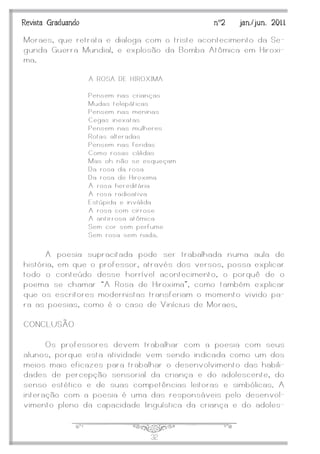 J32
Revista Graduando nº2 jan./jun. 2011
Moraes, que retrata e dialoga com o triste acontecimento da Se-
gunda Guerra Mundial, e explosão da Bomba Atômica em Hiroxi-
ma.
A ROSA DE HIROXIMA
Pensem nas crianças
Mudas telepáticas
Pensem nas meninas
Cegas inexatas
Pensem nas mulheres
Rotas alteradas
Pensem nas feridas
Como rosas cálidas
Mas oh não se esqueçam
Da rosa da rosa
Da rosa de Hiroxima
A rosa hereditária
A rosa radioativa
Estúpida e inválida
A rosa com cirrose
A antirrosa atômica
Sem cor sem perfume
Sem rosa sem nada.
A poesia supracitada pode ser trabalhada numa aula de
história, em que o professor, através dos versos, possa explicar
todo o conteúdo desse horrível acontecimento, o porquê de o
poema se chamar ‚A Rosa de Hiroxima‛, como também explicar
que os escritores modernistas transferiam o momento vivido pa-
ra as poesias, como é o caso de Vinícius de Moraes.
CONCLUSÃO
Os professores devem trabalhar com a poesia com seus
alunos, porque esta atividade vem sendo indicada como um dos
meios mais eficazes para trabalhar o desenvolvimento das habili-
dades de percepção sensorial da criança e do adolescente, do
senso estético e de suas competências leitoras e simbólicas. A
interação com a poesia é uma das responsáveis pelo desenvol-
vimento pleno da capacidade linguística da criança e do adoles-
 