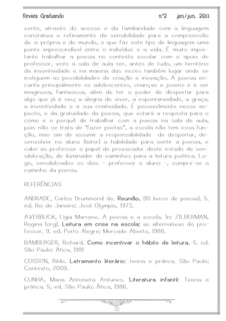 J33
Revista Graduando nº2 jan./jun. 2011
cente, através do acesso e da familiaridade com a linguagem
conotativa e refinamento da sensibilidade para a compreensão
de si própria e do mundo, o que faz este tipo de linguagem uma
ponte imprescindível entre o indivíduo e a vida. É muito impor-
tante trabalhar a poesia no contexto escolar com o apoio do
professor, visto a sala de aula ser, antes de tudo, um território
da inventividade e na maioria das vezes também lugar onde se
instiguem as possibilidades de criação e inovação. A poesia en-
canta principalmente os adolescentes, crianças e jovens e é ser
imaginosa, fantasiosa, além de ter o poder de despertar para
algo que já é seu: a alegria de viver, a espontaneidade, a graça,
a inventividade e a sua criatividade. É possivelmente nesse as-
pecto, o da gratuidade da poesia, que estará a resposta para o
como e o porquê de trabalhar com a poesia na sala de aula,
pois não se trata de ‚fazer poetas‛, a escola não tem essa fun-
ção, mas sim de assumir a responsabilidade de despertar, de-
senvolver no aluno (leitor) a habilidade para sentir a poesia, e
cabe ao professor o papel de provocador deste estado de sen-
sibilização, de iluminador de caminhos para a leitura poética. Lo-
go, sensibilizados os dois – professor e aluno -, cumpre-se o
caminho da poesia.
REFERÊNCIAS
ANDRADE, Carlos Drummond de. Reunião. (10 livros de poesia). 5.
ed. Rio de Janeiro: José Olympio, 1973.
AVERBUCK, Lígia Marrone. A poesia e a escola. In: ZILBERMAN,
Regina (org). Leitura em crise na escola: as alternativas do pro-
fessor. 9. ed. Porto Alegre: Mercado Aberto, 1988.
BAMBERGER, Richard. Como incentivar o hábito de leitura. 5. ed.
São Paulo: Ática, 1991
COSSON, Rildo. Letramento literário: teoria e prática. São Paulo:
Contexto, 2009.
CUNHA, Maria Antonieta Antunes. Literatura infantil: Teoria e
prática. 5. ed. São Paulo: Ática, 1986.
 