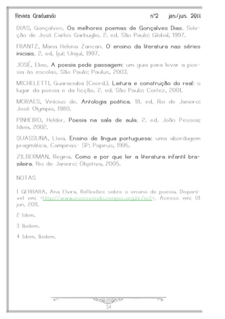 J34
Revista Graduando nº2 jan./jun. 2011
DIAS, Gonçalves. Os melhores poemas de Gonçalves Dias. Sele-
ção de José Carlos Garbuglio. 2. ed. São Paulo: Global, 1997.
FRANTZ, Maria Helena Zancan. O ensino da literatura nas séries
iniciais. 2. ed. Ijuí: Unijuí, 1997.
JOSÉ, Elias. A poesia pede passagem: um guia para levar a poe-
sia às escolas. São Paulo: Paulus, 2003.
MICHELETTI, Guaraciaba (Coord.). Leitura e construção do real : o
lugar da poesia e da ficção. 2. ed. São Paulo: Cortez, 2001.
MORAES, Vinícius de. Antologia poética. 18. ed. Rio de Janeiro:
José Olympio, 1980.
PINHEIRO, Helder. Poesia na sala de aula. 2. ed. João Pessoa:
Ideia, 2002.
SUASSUNA, Lívia. Ensino de língua portuguesa : uma abordagem
pragmática. Campinas- SP: Papirus, 1995.
ZILBERMAN, Regina. Como e por que ler a literatura infantil bra-
sileira. Rio de Janeiro: Objetiva, 2005.
NOTAS
1 GERBARA, Ana Elvira. Reflexões sobre o ensino de poesia. Disponí-
vel em: <http://www.escrevendo.cenpec.org.br/ecf >. Acesso em: 01
jun. 2011.
2 Idem.
3 Ibidem.
4 Idem, Ibidem.
 