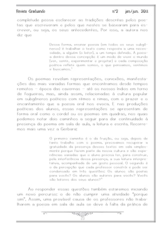 J23
Revista Graduando nº2 jan./jun. 2011
completude possa esclarecer as tradições descritas pelos poe-
tas que escreveram e pelos que nestes se basearam para es-
crever, ou seja, os seus antecedentes. Por isso, a autora nos
diz que
Dessa forma, ensinar poesia (em todos os seus subgê-
neros) é trabalhar o texto como resposta a uma neces-
sidade, a alguém (o leitor), a um tempo definido. A poesi-
a dentro dessa concepção é um modo de viver o mundo
(ver, sentir, experimentar e projetar) e cada composição
poética reflete quem somos, o que pensamos, sentimos
e buscamos.3
Os poemas revelam representações, conexões, manifesta-
ções das mais variadas formas que encontramos desde tempos
remotos — época das cavernas — até os nossos índios em torno
de fogueiras, mas, ainda assim, relacionadas à cultura popular
em subgêneros poéticos com ritmos e rimas, com o prazer e o
encantamento que a poesia oral nos evoca. E nas produções
poéticas dos alunos, essas representações se apresentam de
forma oral como o cordel ou os poemas em quadras, nos quais
podemos notar dois caminhos a seguir para dar continuidade à
presença do poema em sala de aula, a leitura e escrita. Recorre-
mos mais uma vez a Gerbara:
O primeiro caminho é o da fruição, ou seja, depois de
tanto trabalho com o poema, precisamos recuperar a
gratuidade da presença desses textos em sala simples-
mente porque fazem parte da nossa cultura e são expe-
riências variadas que o aluno precisa ter, para construir,
pela interferência dessa presença, a sua leitura interpre-
tativa, acompanhada de um gosto pessoal. O segundo é
o da percepção que cada professor constrói e pode ser
condensado em três questões: Os alunos são poetas
para vocês? Os alunos são autores para vocês? Vocês
são leitores dos seus alunos? 4
Ao responder essas questões também estaremos iniciando
um novo percurso: o de não cumprir uma atividade ‚porque
sim‛. Assim, uma provável causa de os professores não traba-
lharem a poesia em sala de aula se deve à falta da prática de
 
